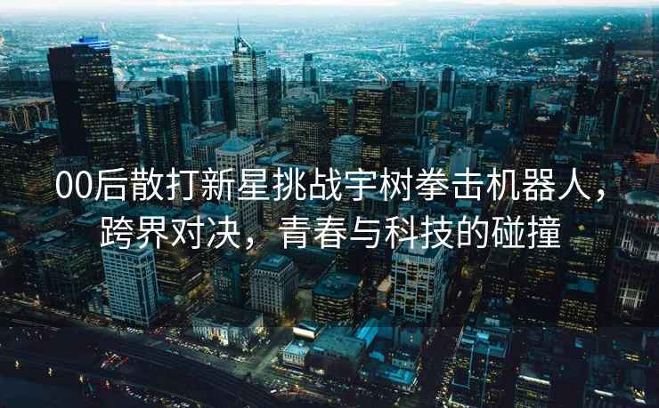 00后散打新星挑戰宇樹拳擊機器人，跨界對決，青春與科技的碰撞