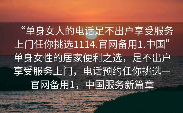 “單身女人的電話足不出戶享受服務(wù)上門任你挑選1114.官網(wǎng)備用1.中國”單身女性的居家便利之選，足不出戶享受服務(wù)上門，電話預(yù)約任你挑選—官網(wǎng)備用1，中國服務(wù)新篇章