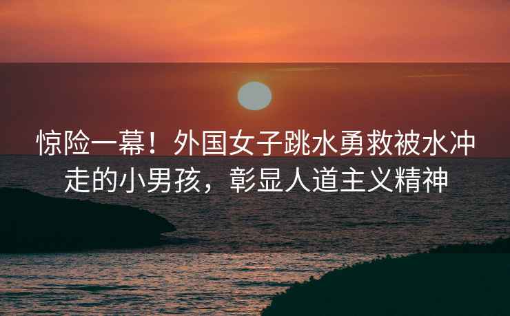 驚險一幕！外國女子跳水勇救被水沖走的小男孩，彰顯人道主義精神