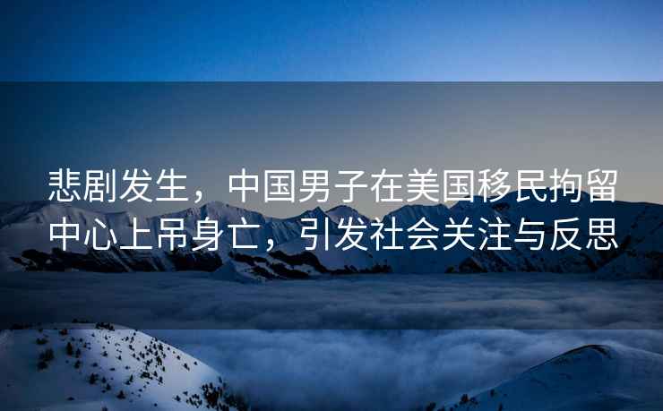 悲劇發生，中國男子在美國移民拘留中心上吊身亡，引發社會關注與反思