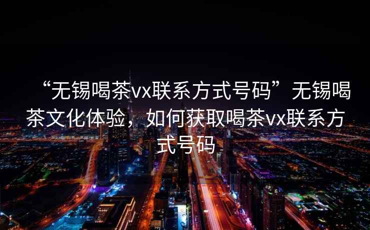 “無(wú)錫喝茶vx聯(lián)系方式號(hào)碼”無(wú)錫喝茶文化體驗(yàn)，如何獲取喝茶vx聯(lián)系方式號(hào)碼