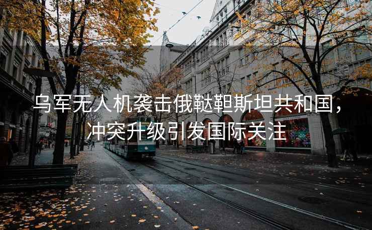 烏軍無人機襲擊俄韃靼斯坦共和國，沖突升級引發國際關注