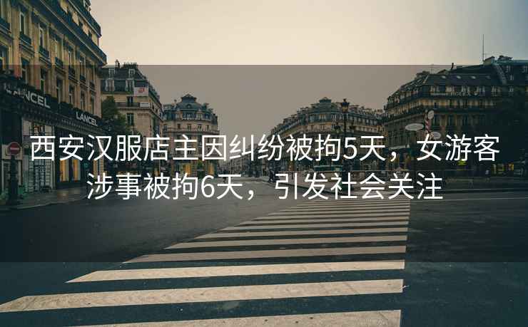 西安漢服店主因糾紛被拘5天，女游客涉事被拘6天，引發(fā)社會(huì)關(guān)注