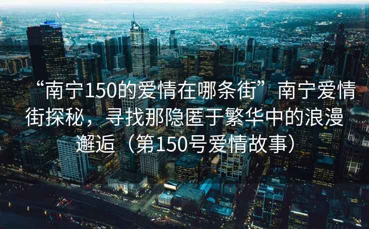 “南寧150的愛情在哪條街”南寧愛情街探秘，尋找那隱匿于繁華中的浪漫邂逅（第150號愛情故事）