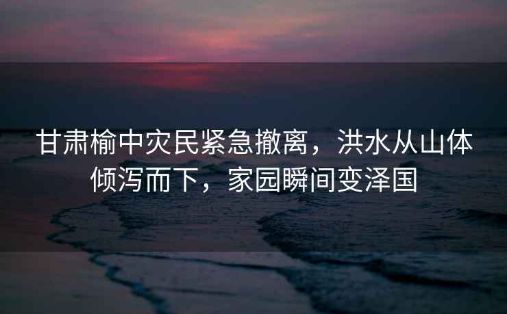 甘肅榆中災(zāi)民緊急撤離，洪水從山體傾瀉而下，家園瞬間變澤國