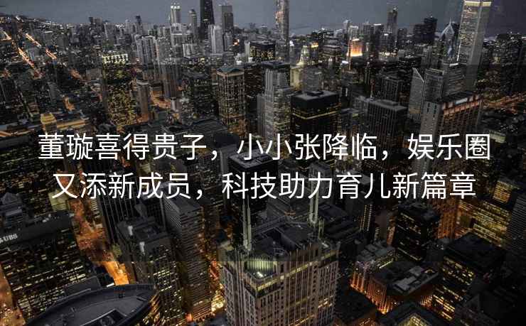 董璇喜得貴子，小小張降臨，娛樂圈又添新成員，科技助力育兒新篇章