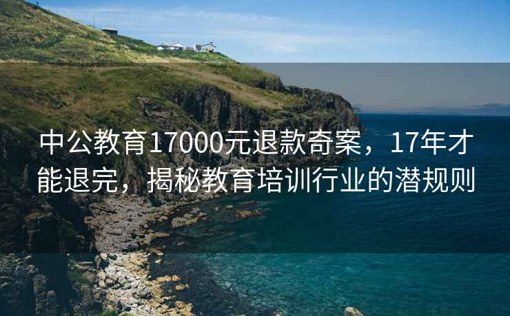 中公教育17000元退款奇案，17年才能退完，揭秘教育培訓行業的潛規則