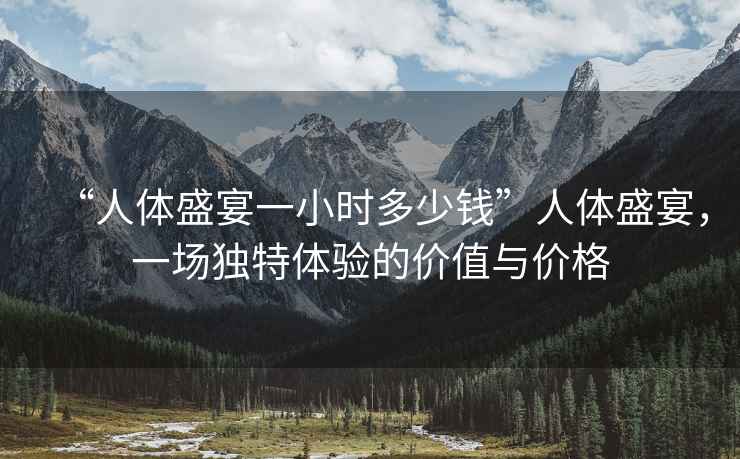 “人體盛宴一小時(shí)多少錢”人體盛宴，一場(chǎng)獨(dú)特體驗(yàn)的價(jià)值與價(jià)格