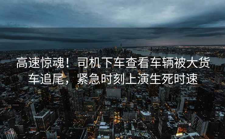 高速驚魂！司機(jī)下車查看車輛被大貨車追尾，緊急時(shí)刻上演生死時(shí)速