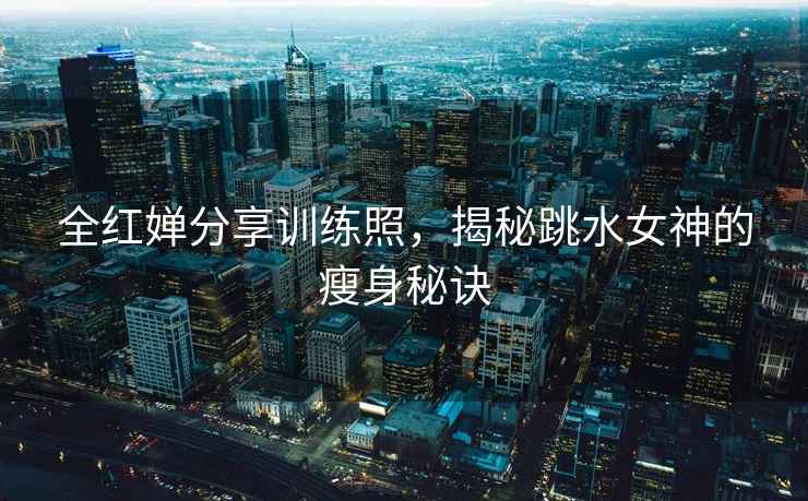 全紅嬋分享訓練照，揭秘跳水女神的瘦身秘訣