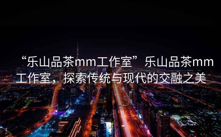 “樂山品茶mm工作室”樂山品茶mm工作室，探索傳統與現代的交融之美