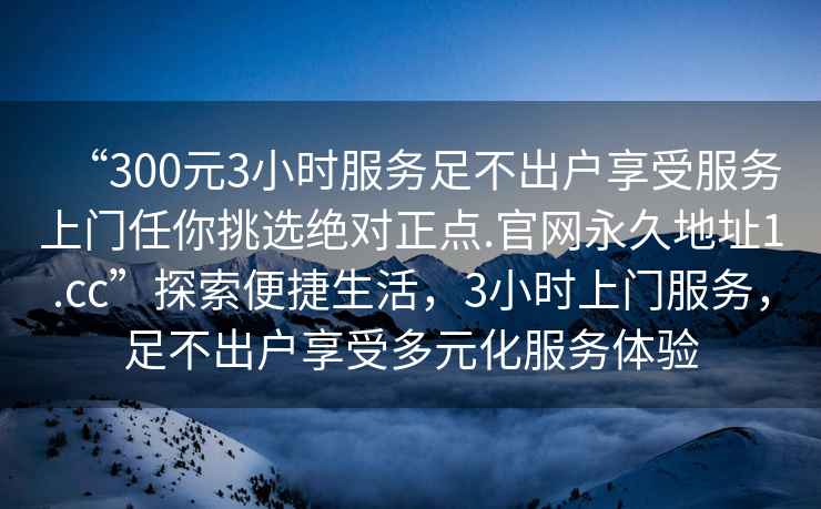“300元3小時服務足不出戶享受服務上門任你挑選絕對正點.官網永久地址1.cc”探索便捷生活，3小時上門服務，足不出戶享受多元化服務體驗