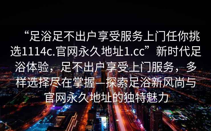 “足浴足不出戶享受服務上門任你挑選1114c.官網永久地址1.cc”新時代足浴體驗，足不出戶享受上門服務，多樣選擇盡在掌握—探索足浴新風尚與官網永久地址的獨特魅力