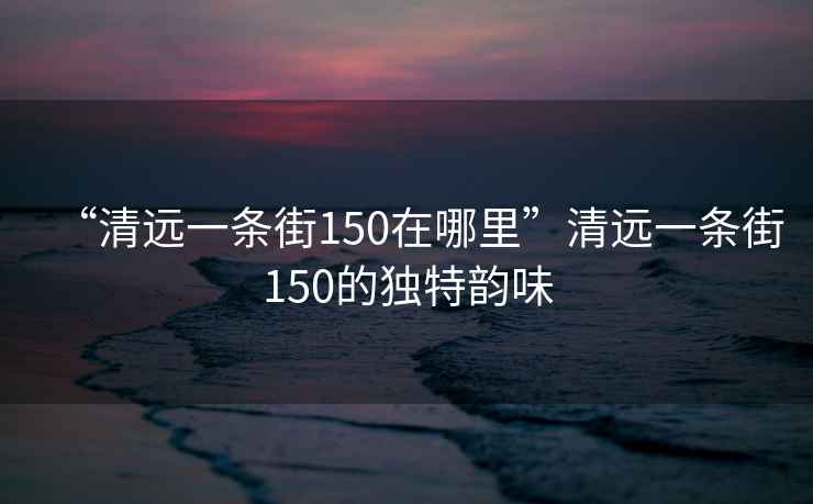 “清遠(yuǎn)一條街150在哪里”清遠(yuǎn)一條街150的獨(dú)特韻味