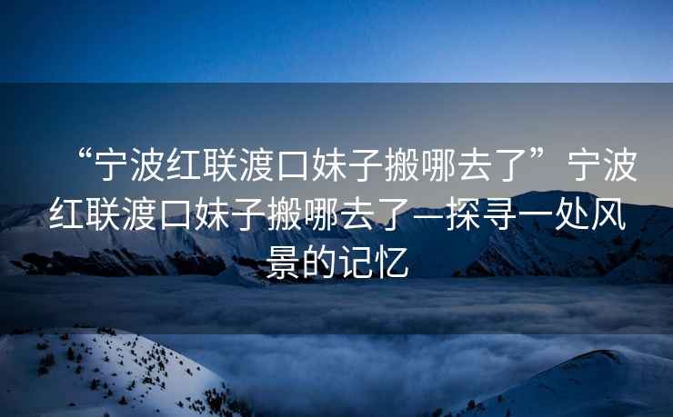 “寧波紅聯渡口妹子搬哪去了”寧波紅聯渡口妹子搬哪去了—探尋一處風景的記憶