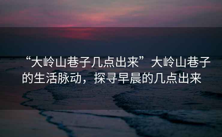 “大嶺山巷子幾點出來”大嶺山巷子的生活脈動，探尋早晨的幾點出來