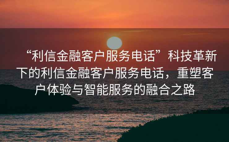 “利信金融客戶服務電話”科技革新下的利信金融客戶服務電話，重塑客戶體驗與智能服務的融合之路