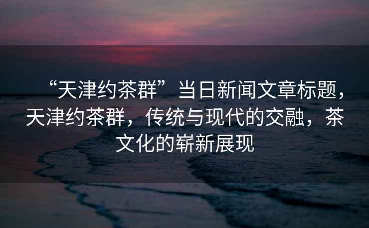 “天津約茶群”當(dāng)日新聞文章標(biāo)題，天津約茶群，傳統(tǒng)與現(xiàn)代的交融，茶文化的嶄新展現(xiàn)