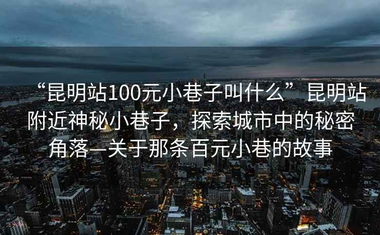 “昆明站100元小巷子叫什么”昆明站附近神秘小巷子，探索城市中的秘密角落—關于那條百元小巷的故事