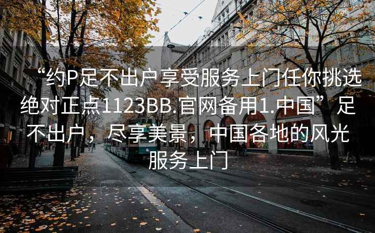 “約P足不出戶享受服務上門任你挑選絕對正點1123BB.官網備用1.中國”足不出戶，盡享美景，中國各地的風光服務上門