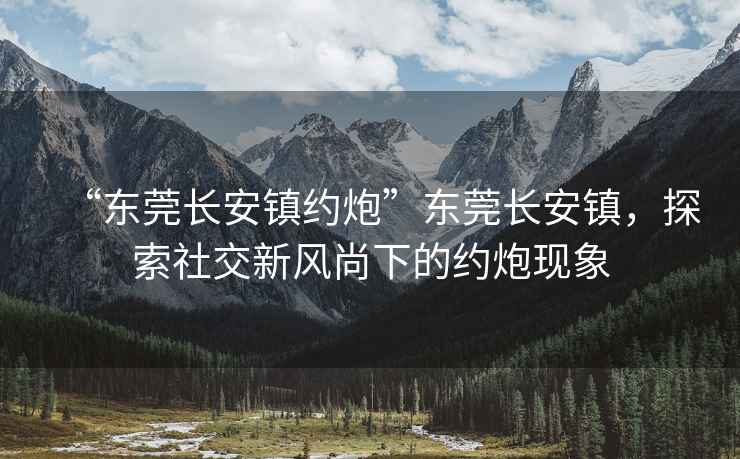 “東莞長安鎮約炮”東莞長安鎮，探索社交新風尚下的約炮現象