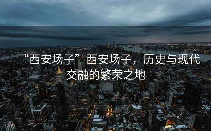 “西安場子”西安場子，歷史與現(xiàn)代交融的繁榮之地