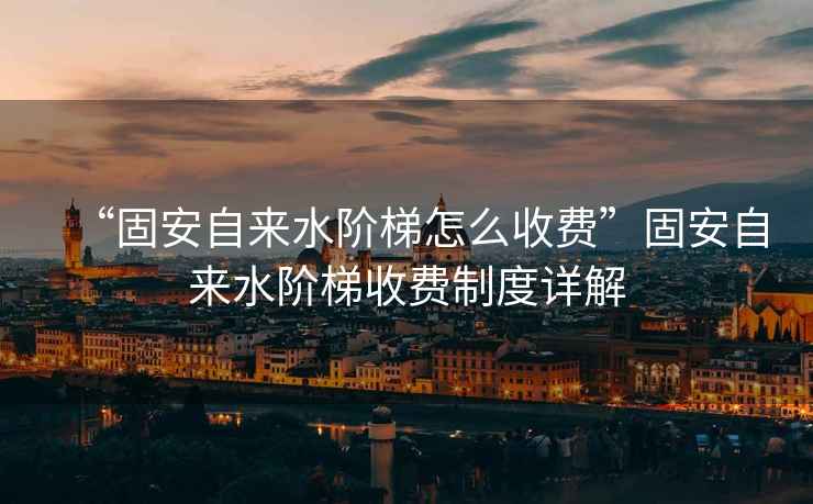“固安自來水階梯怎么收費”固安自來水階梯收費制度詳解