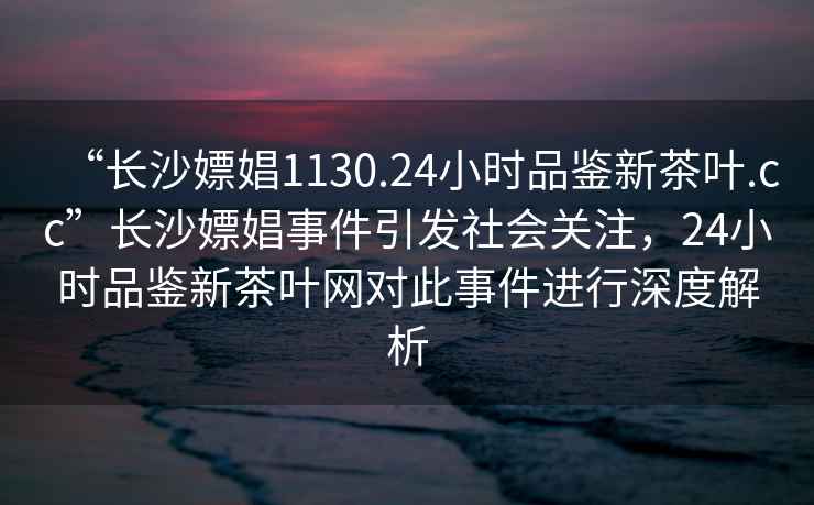 “長(zhǎng)沙嫖娼1130.24小時(shí)品鑒新茶葉.cc”長(zhǎng)沙嫖娼事件引發(fā)社會(huì)關(guān)注，24小時(shí)品鑒新茶葉網(wǎng)對(duì)此事件進(jìn)行深度解析