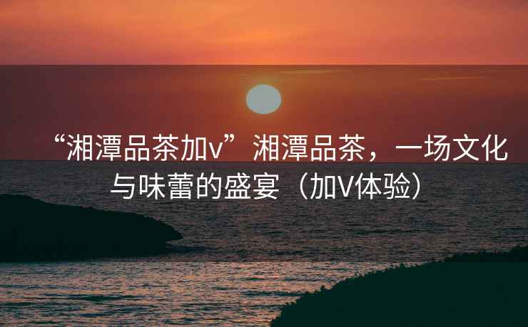 “湘潭品茶加v”湘潭品茶，一場文化與味蕾的盛宴（加V體驗）