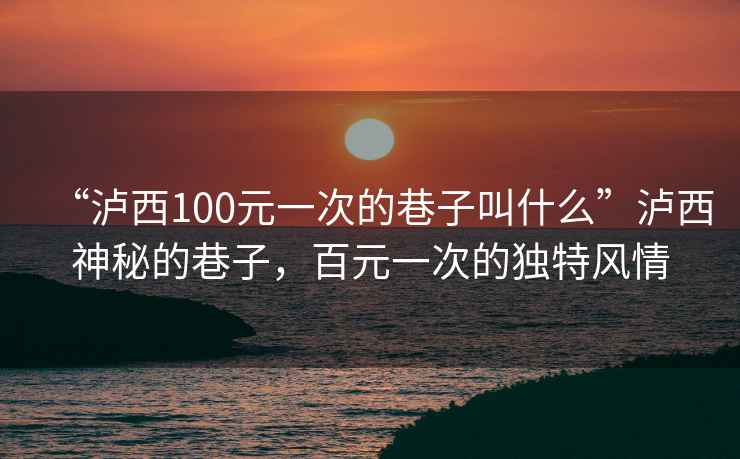 “瀘西100元一次的巷子叫什么”瀘西神秘的巷子，百元一次的獨特風情