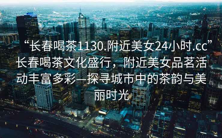 “長春喝茶1130.附近美女24小時.cc”長春喝茶文化盛行，附近美女品茗活動豐富多彩—探尋城市中的茶韻與美麗時光
