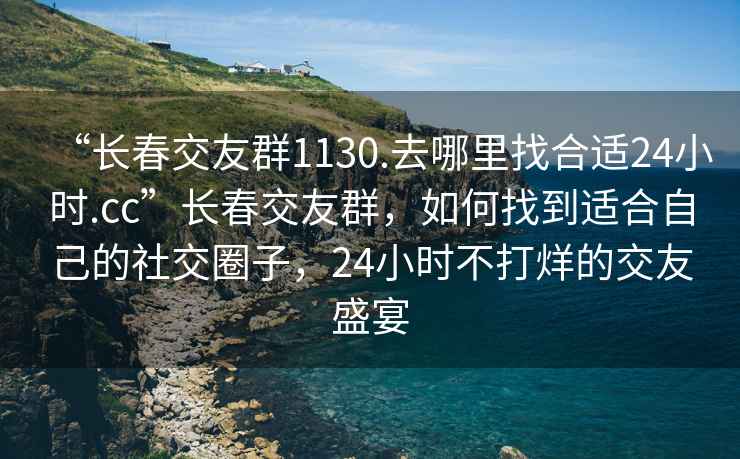 “長春交友群1130.去哪里找合適24小時.cc”長春交友群，如何找到適合自己的社交圈子，24小時不打烊的交友盛宴