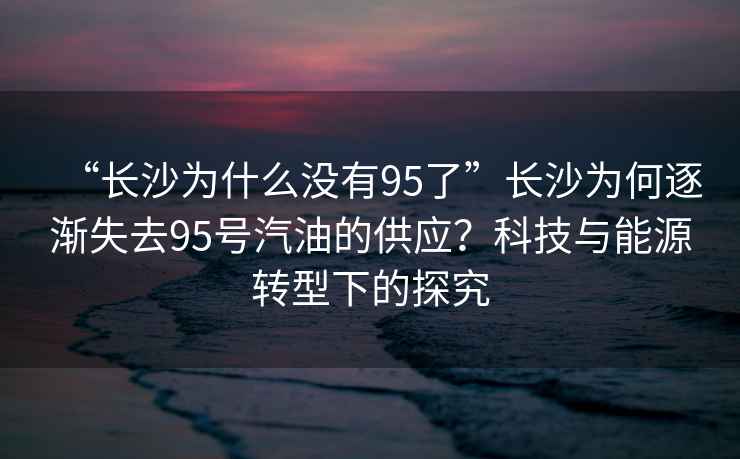 “長(zhǎng)沙為什么沒(méi)有95了”長(zhǎng)沙為何逐漸失去95號(hào)汽油的供應(yīng)？科技與能源轉(zhuǎn)型下的探究