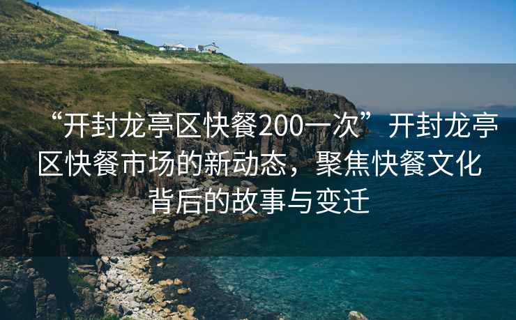 “開封龍亭區(qū)快餐200一次”開封龍亭區(qū)快餐市場的新動(dòng)態(tài)，聚焦快餐文化背后的故事與變遷