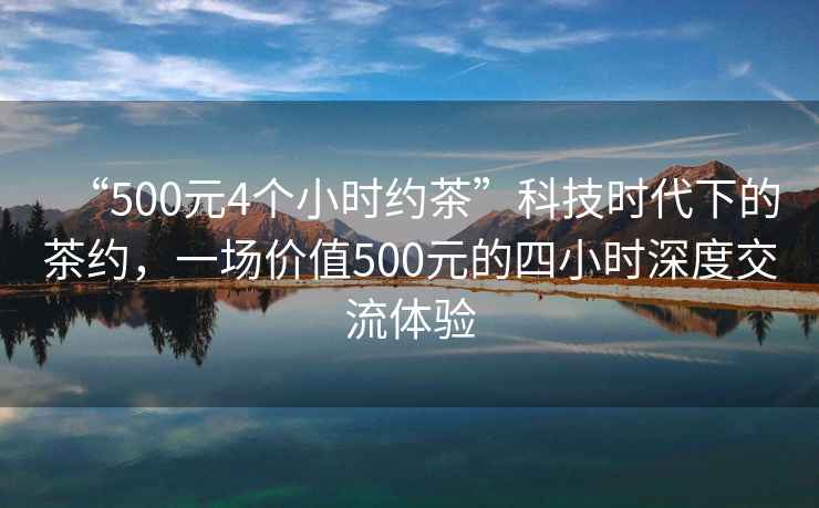 “500元4個(gè)小時(shí)約茶”科技時(shí)代下的茶約，一場(chǎng)價(jià)值500元的四小時(shí)深度交流體驗(yàn)