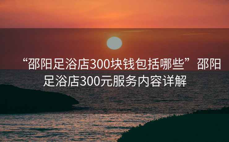 “邵陽足浴店300塊錢包括哪些”邵陽足浴店300元服務(wù)內(nèi)容詳解