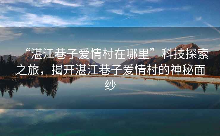 “湛江巷子愛情村在哪里”科技探索之旅，揭開湛江巷子愛情村的神秘面紗