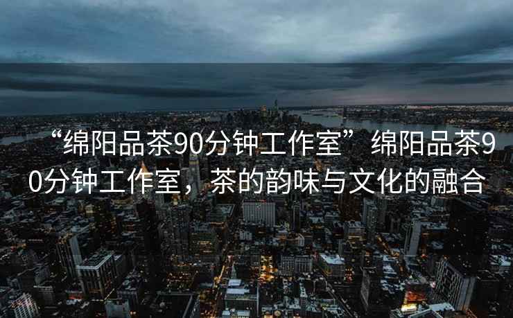 “綿陽品茶90分鐘工作室”綿陽品茶90分鐘工作室，茶的韻味與文化的融合