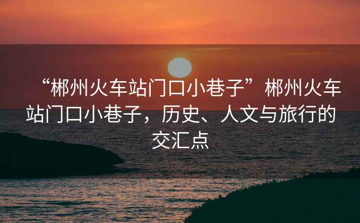 “郴州火車站門口小巷子”郴州火車站門口小巷子，歷史、人文與旅行的交匯點(diǎn)