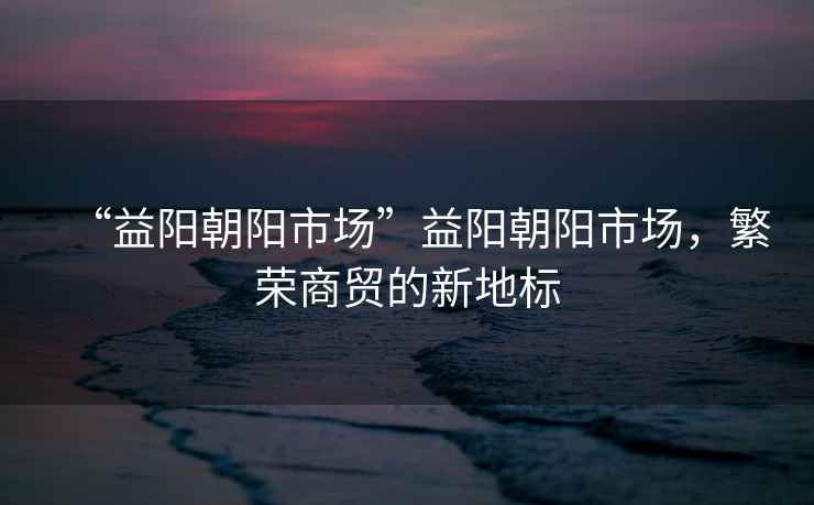 “益陽(yáng)朝陽(yáng)市場(chǎng)”益陽(yáng)朝陽(yáng)市場(chǎng)，繁榮商貿(mào)的新地標(biāo)