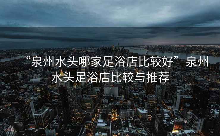 “泉州水頭哪家足浴店比較好”泉州水頭足浴店比較與推薦