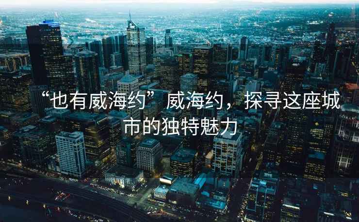 “也有威海約”威海約，探尋這座城市的獨特魅力