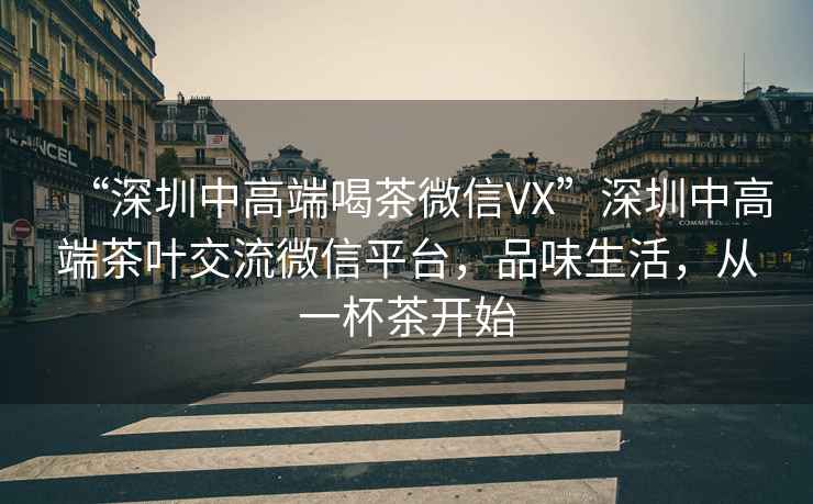 “深圳中高端喝茶微信VX”深圳中高端茶葉交流微信平臺(tái)，品味生活，從一杯茶開始