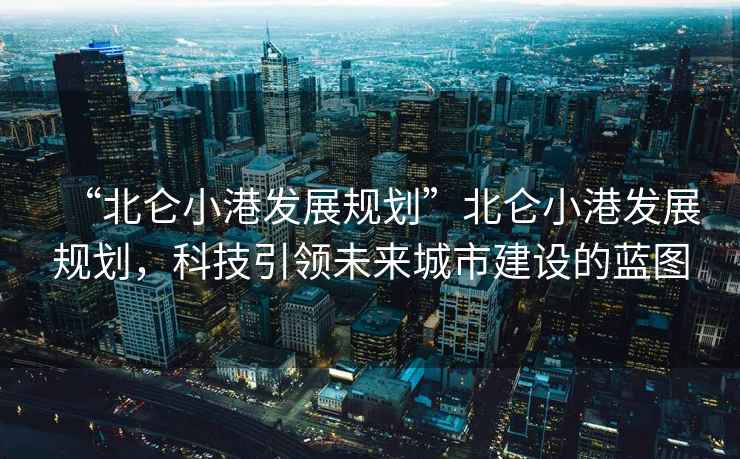 “北侖小港發(fā)展規(guī)劃”北侖小港發(fā)展規(guī)劃，科技引領(lǐng)未來城市建設(shè)的藍圖