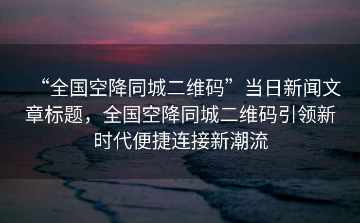 “全國空降同城二維碼”當日新聞文章標題，全國空降同城二維碼引領新時代便捷連接新潮流