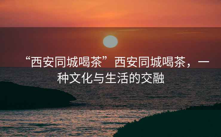 “西安同城喝茶”西安同城喝茶，一種文化與生活的交融