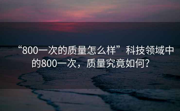 “800一次的質量怎么樣”科技領域中的800一次，質量究竟如何？