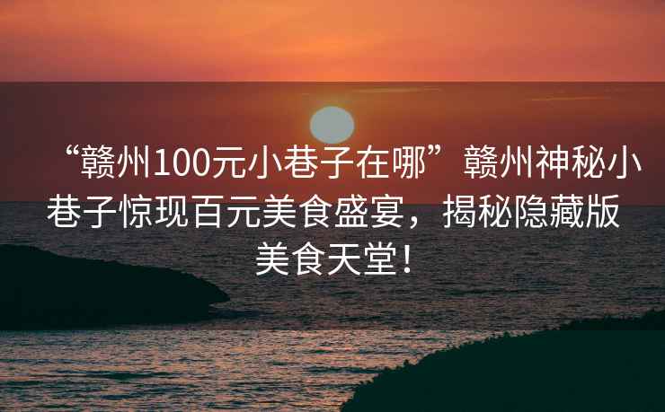 “贛州100元小巷子在哪”贛州神秘小巷子驚現百元美食盛宴，揭秘隱藏版美食天堂！