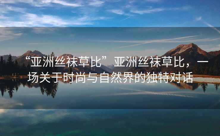 “亞洲絲襪草比”亞洲絲襪草比，一場關于時尚與自然界的獨特對話