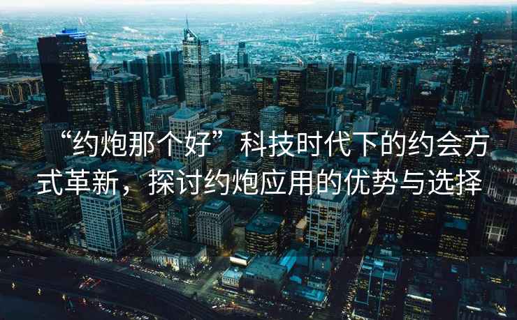 “約炮那個好”科技時代下的約會方式革新，探討約炮應用的優勢與選擇